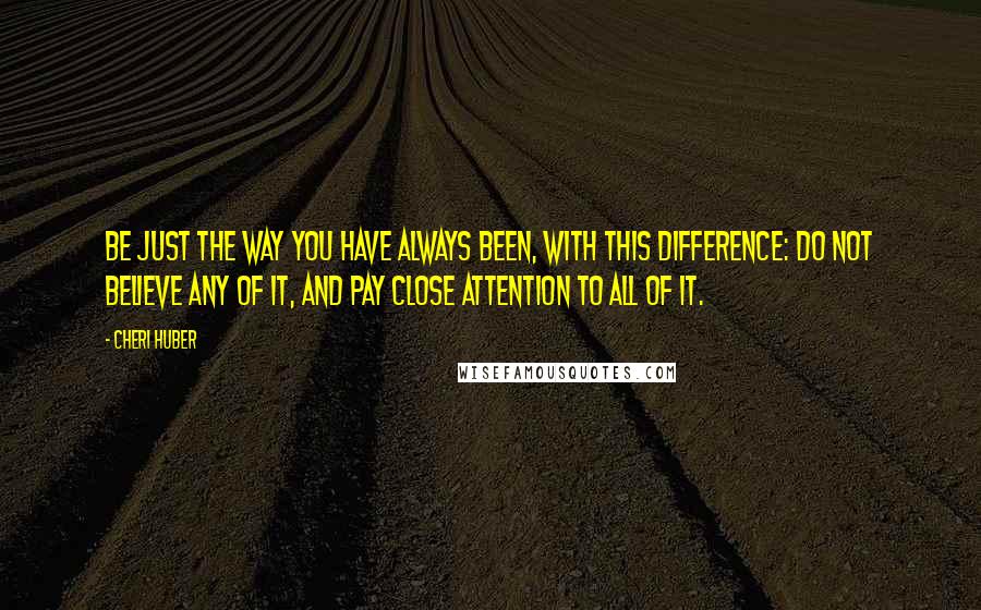 Cheri Huber quotes: Be just the way you have always been, with this difference: do not believe any of it, and pay close attention to all of it.