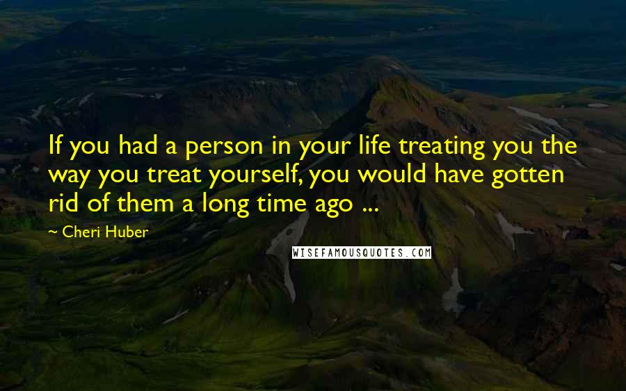 Cheri Huber quotes: If you had a person in your life treating you the way you treat yourself, you would have gotten rid of them a long time ago ...