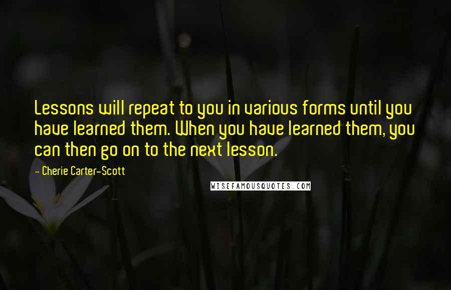 Cherie Carter-Scott quotes: Lessons will repeat to you in various forms until you have learned them. When you have learned them, you can then go on to the next lesson.