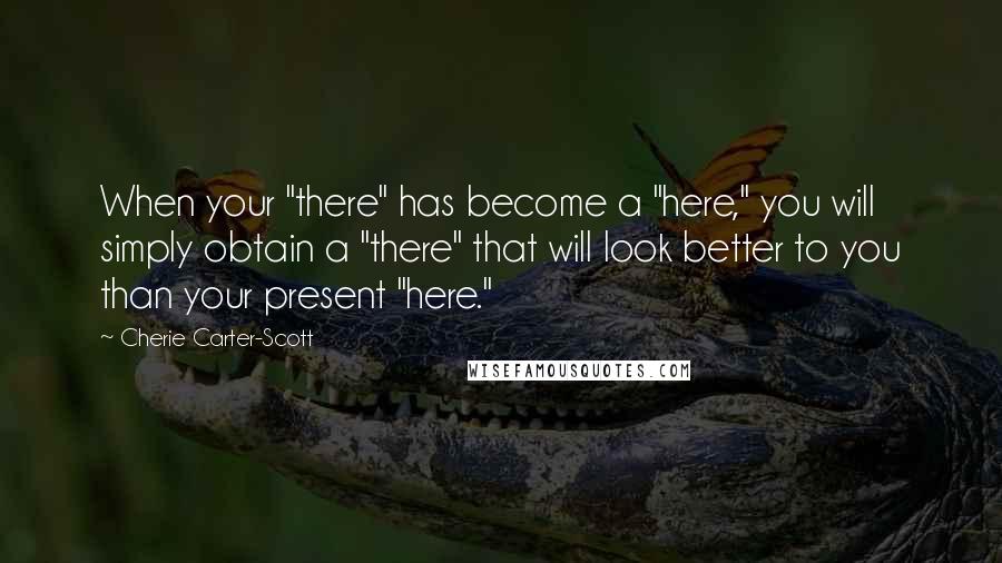 Cherie Carter-Scott quotes: When your "there" has become a "here," you will simply obtain a "there" that will look better to you than your present "here."