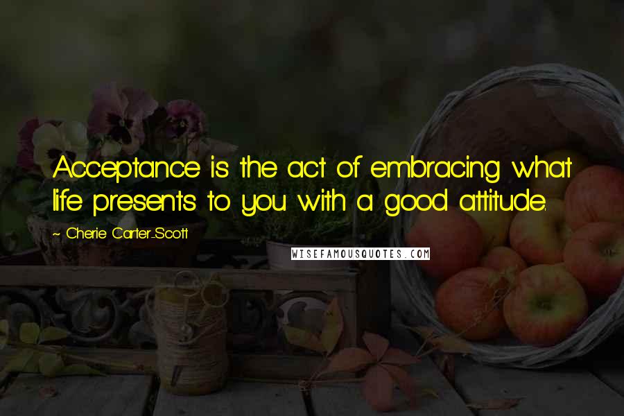 Cherie Carter-Scott quotes: Acceptance is the act of embracing what life presents to you with a good attitude.