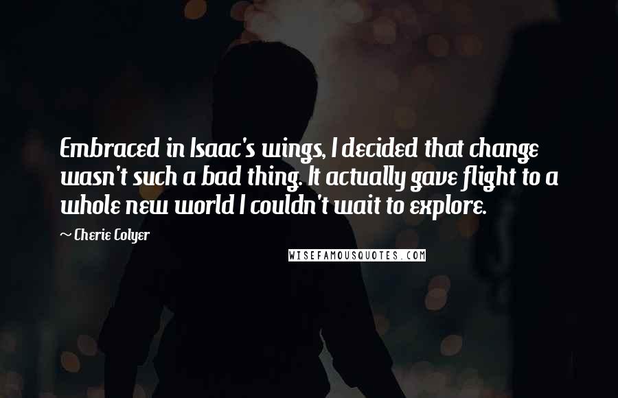 Cherie Colyer quotes: Embraced in Isaac's wings, I decided that change wasn't such a bad thing. It actually gave flight to a whole new world I couldn't wait to explore.