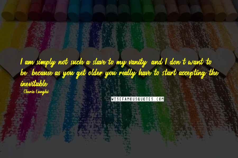 Cherie Lunghi quotes: I am simply not such a slave to my vanity, and I don't want to be, because as you get older you really have to start accepting the inevitable. Cherie Lunghi quotes: I am simply not such a slave to my vanity, and I don't want to be, because as you get older you really have to start accepting the inevitable.
