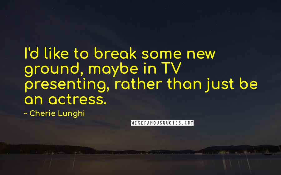 Cherie Lunghi quotes: I'd like to break some new ground, maybe in TV presenting, rather than just be an actress.