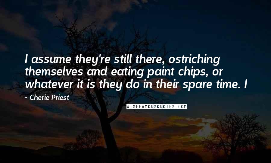 Cherie Priest quotes: I assume they're still there, ostriching themselves and eating paint chips, or whatever it is they do in their spare time. I