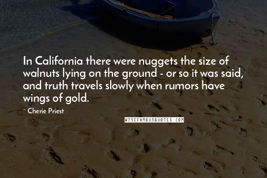 Cherie Priest quotes: In California there were nuggets the size of walnuts lying on the ground - or so it was said, and truth travels slowly when rumors have wings of gold.