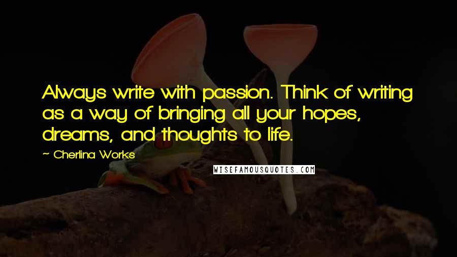 Cherlina Works quotes: Always write with passion. Think of writing as a way of bringing all your hopes, dreams, and thoughts to life.