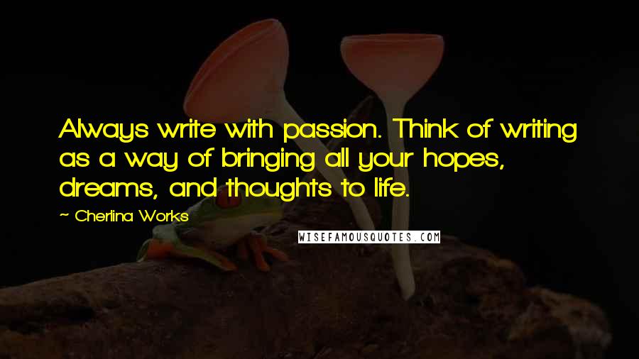 Cherlina Works quotes: Always write with passion. Think of writing as a way of bringing all your hopes, dreams, and thoughts to life. Cherlina Works quotes: Always write with passion. Think of writing as a way of bringing all your hopes, dreams, and thoughts to life.