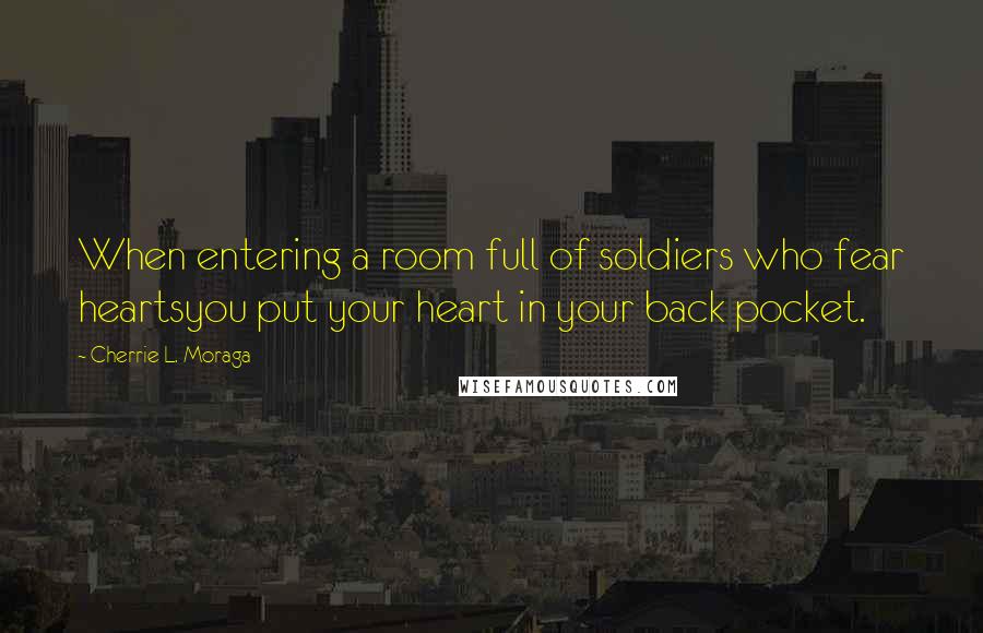 Cherrie L. Moraga quotes: When entering a room full of soldiers who fear heartsyou put your heart in your back pocket.