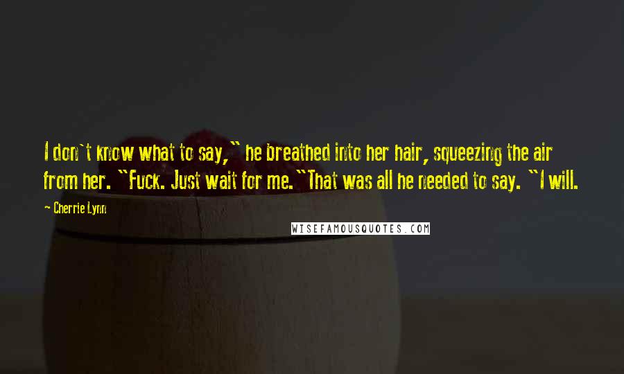Cherrie Lynn quotes: I don't know what to say," he breathed into her hair, squeezing the air from her. "Fuck. Just wait for me."That was all he needed to say. "I will. Cherrie Lynn quotes: I don't know what to say," he breathed into her hair, squeezing the air from her. "Fuck. Just wait for me."That was all he needed to say. "I will.