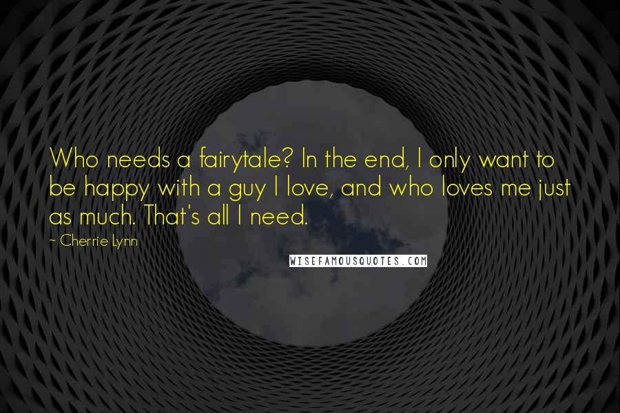 Cherrie Lynn quotes: Who needs a fairytale? In the end, I only want to be happy with a guy I love, and who loves me just as much. That's all I need. Cherrie Lynn quotes: Who needs a fairytale? In the end, I only want to be happy with a guy I love, and who loves me just as much. That's all I need.