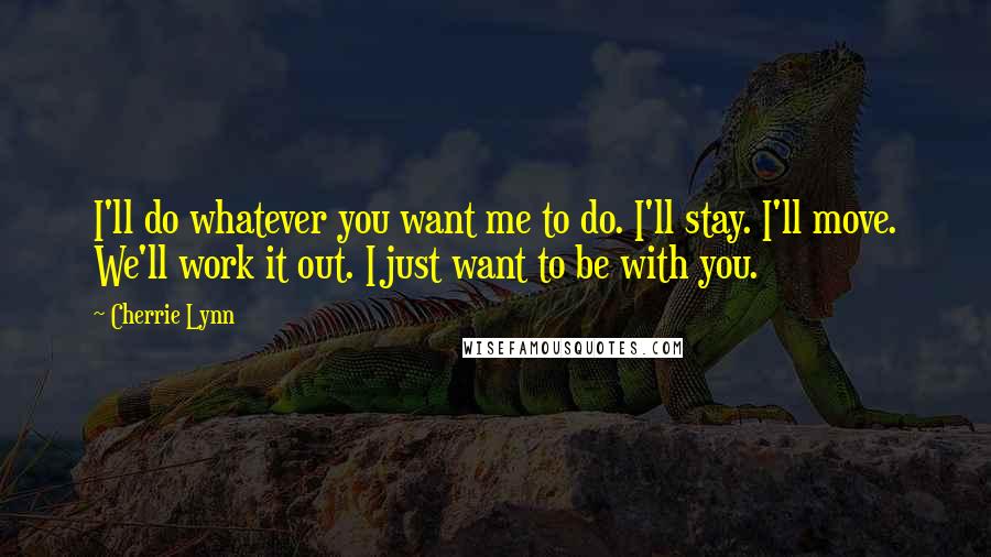 Cherrie Lynn quotes: I'll do whatever you want me to do. I'll stay. I'll move. We'll work it out. I just want to be with you. Cherrie Lynn quotes: I'll do whatever you want me to do. I'll stay. I'll move. We'll work it out. I just want to be with you.