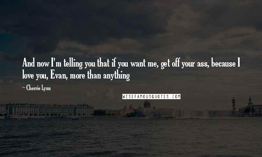 Cherrie Lynn quotes: And now I'm telling you that if you want me, get off your ass, because I love you, Evan, more than anything Cherrie Lynn quotes: And now I'm telling you that if you want me, get off your ass, because I love you, Evan, more than anything