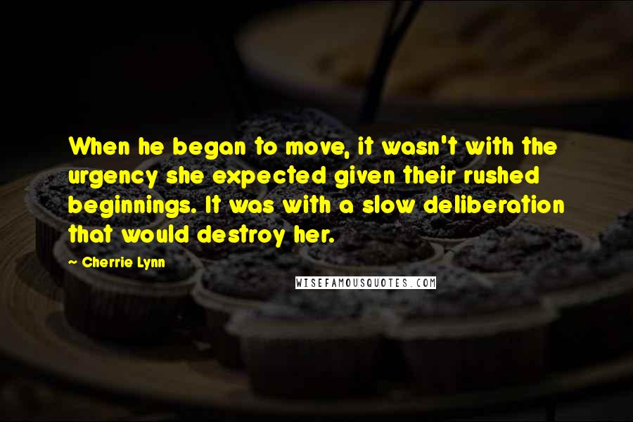 Cherrie Lynn quotes: When he began to move, it wasn't with the urgency she expected given their rushed beginnings. It was with a slow deliberation that would destroy her. Cherrie Lynn quotes: When he began to move, it wasn't with the urgency she expected given their rushed beginnings. It was with a slow deliberation that would destroy her.