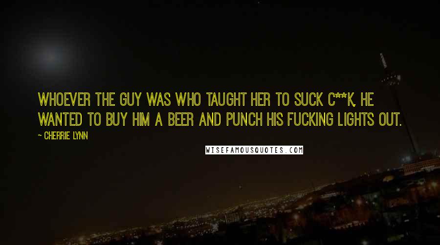 Cherrie Lynn quotes: Whoever the guy was who taught her to suck c**k, he wanted to buy him a beer and punch his fucking lights out. Cherrie Lynn quotes: Whoever the guy was who taught her to suck c**k, he wanted to buy him a beer and punch his fucking lights out.
