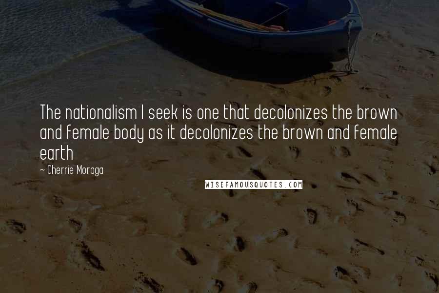 Cherrie Moraga quotes: The nationalism I seek is one that decolonizes the brown and female body as it decolonizes the brown and female earth