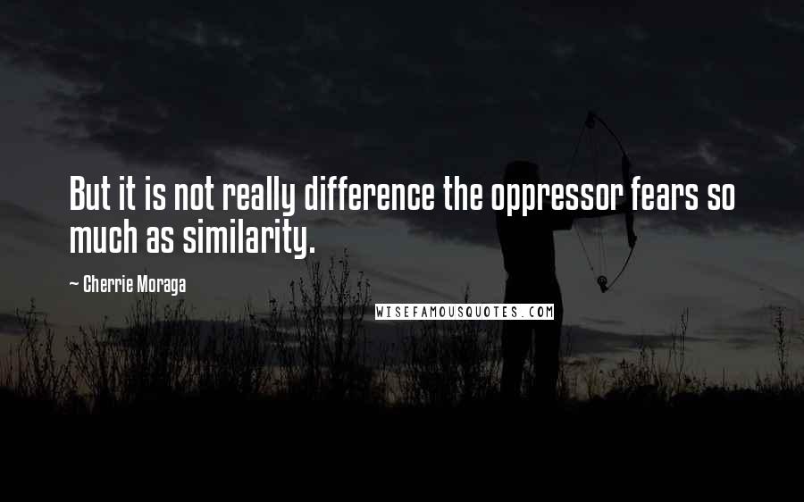 Cherrie Moraga quotes: But it is not really difference the oppressor fears so much as similarity.
