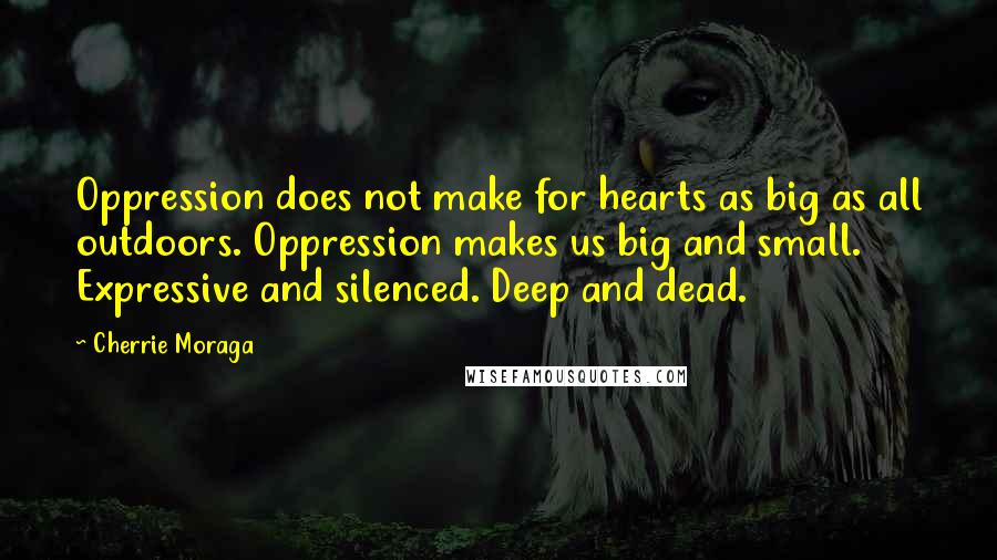 Cherrie Moraga quotes: Oppression does not make for hearts as big as all outdoors. Oppression makes us big and small. Expressive and silenced. Deep and dead.