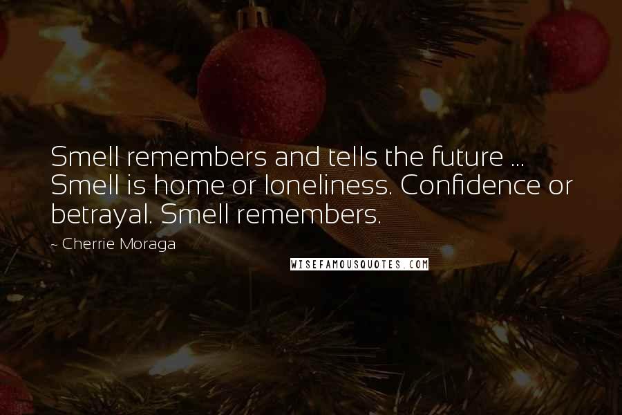 Cherrie Moraga quotes: Smell remembers and tells the future ... Smell is home or loneliness. Confidence or betrayal. Smell remembers. Cherrie Moraga quotes: Smell remembers and tells the future ... Smell is home or loneliness. Confidence or betrayal. Smell remembers.