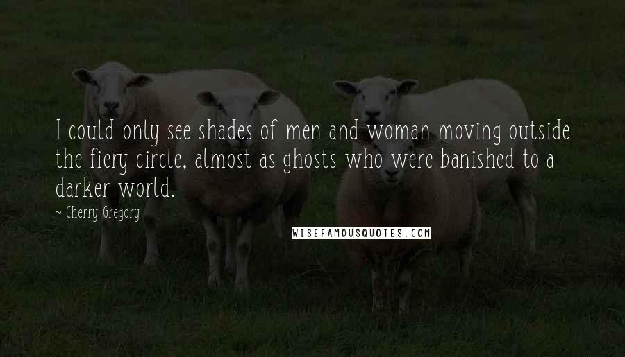 Cherry Gregory quotes: I could only see shades of men and woman moving outside the fiery circle, almost as ghosts who were banished to a darker world. Cherry Gregory quotes: I could only see shades of men and woman moving outside the fiery circle, almost as ghosts who were banished to a darker world.
