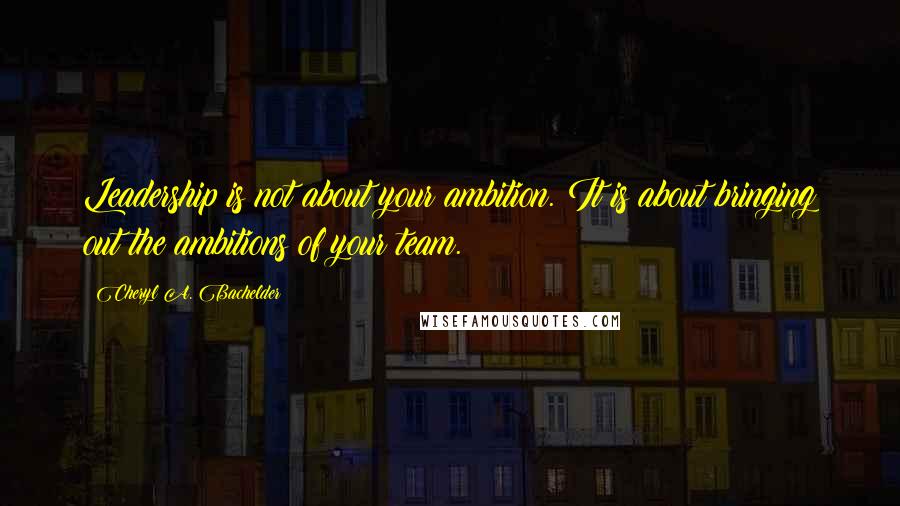 Cheryl A. Bachelder quotes: Leadership is not about your ambition. It is about bringing out the ambitions of your team.