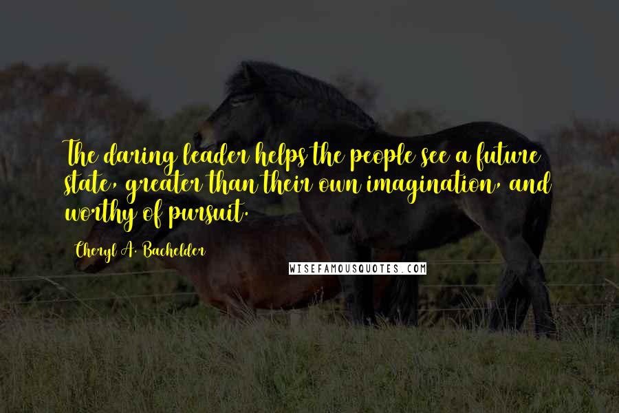 Cheryl A. Bachelder quotes: The daring leader helps the people see a future state, greater than their own imagination, and worthy of pursuit. Cheryl A. Bachelder quotes: The daring leader helps the people see a future state, greater than their own imagination, and worthy of pursuit.