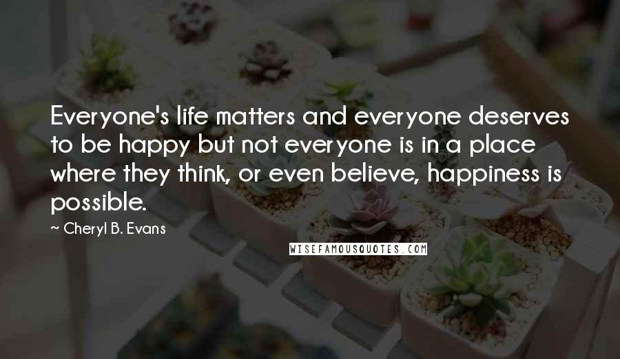 Cheryl B. Evans quotes: Everyone's life matters and everyone deserves to be happy but not everyone is in a place where they think, or even believe, happiness is possible.