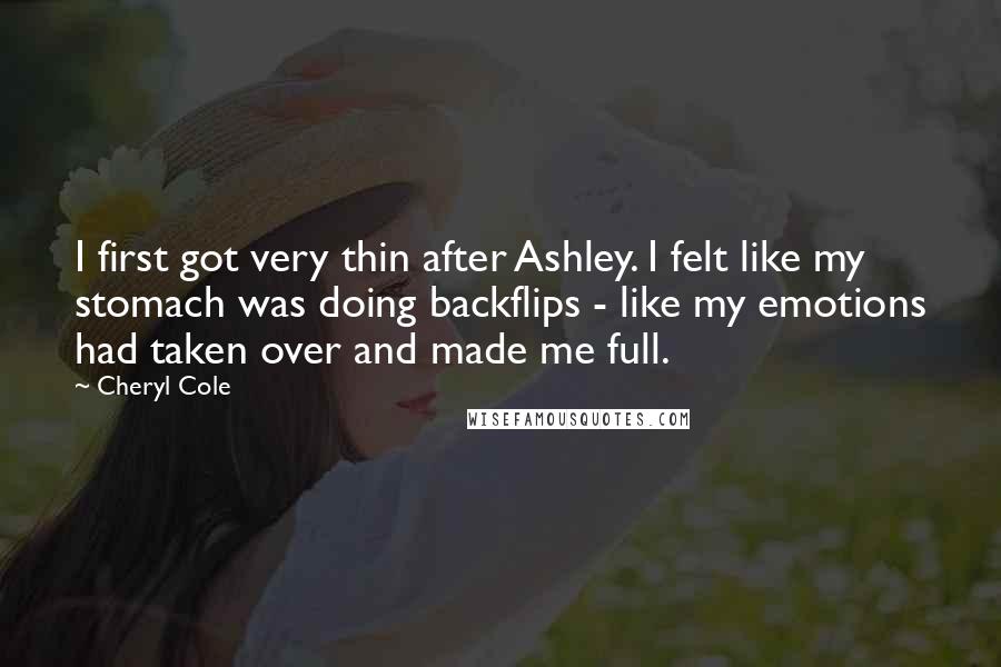 Cheryl Cole quotes: I first got very thin after Ashley. I felt like my stomach was doing backflips - like my emotions had taken over and made me full. Cheryl Cole quotes: I first got very thin after Ashley. I felt like my stomach was doing backflips - like my emotions had taken over and made me full.