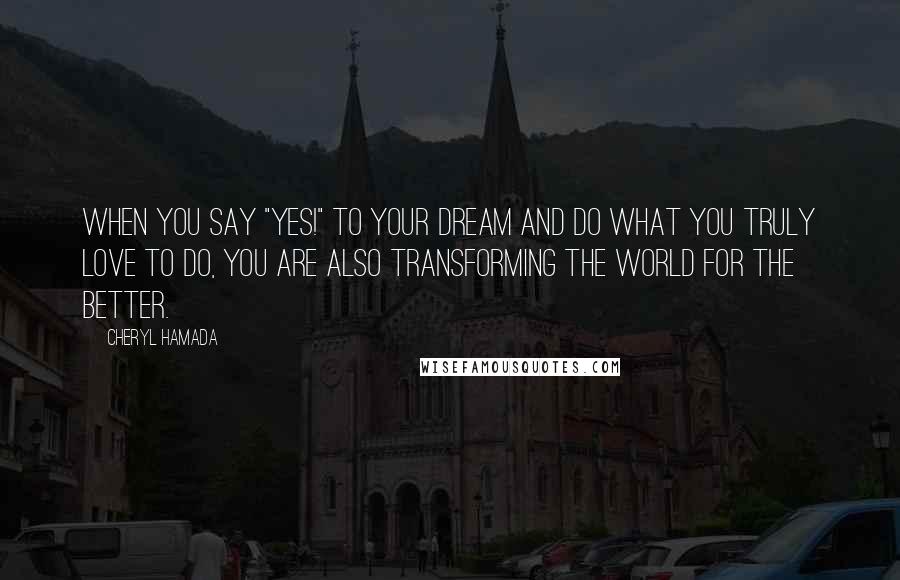 Cheryl Hamada quotes: When you say "Yes!" to your dream and do what you truly love to do, you are also transforming the world for the better.