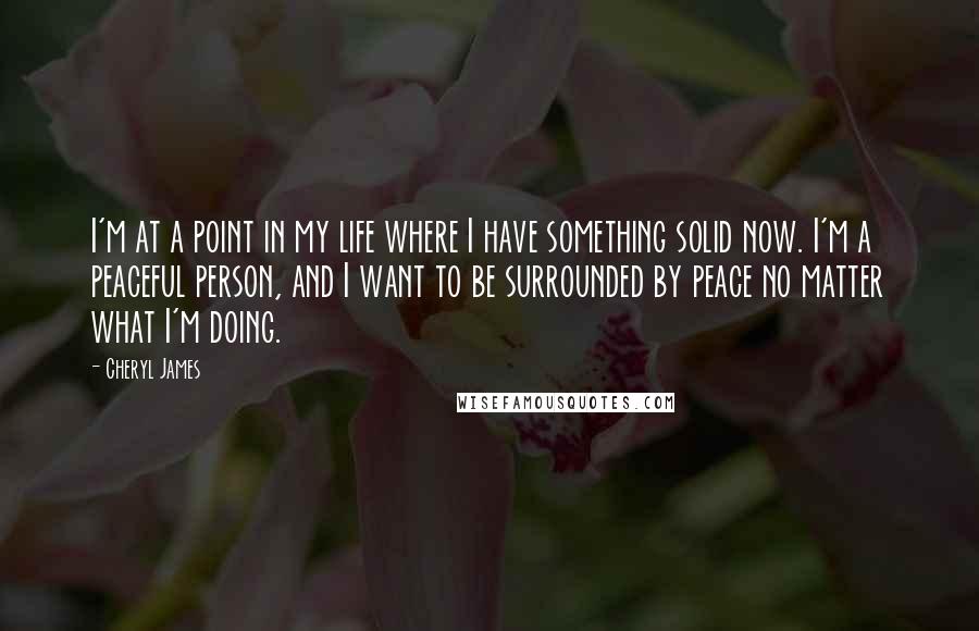 Cheryl James quotes: I'm at a point in my life where I have something solid now. I'm a peaceful person, and I want to be surrounded by peace no matter what I'm doing. Cheryl James quotes: I'm at a point in my life where I have something solid now. I'm a peaceful person, and I want to be surrounded by peace no matter what I'm doing.