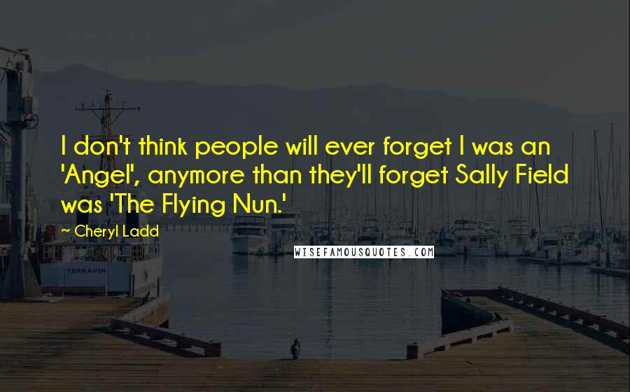 Cheryl Ladd quotes: I don't think people will ever forget I was an 'Angel', anymore than they'll forget Sally Field was 'The Flying Nun.'