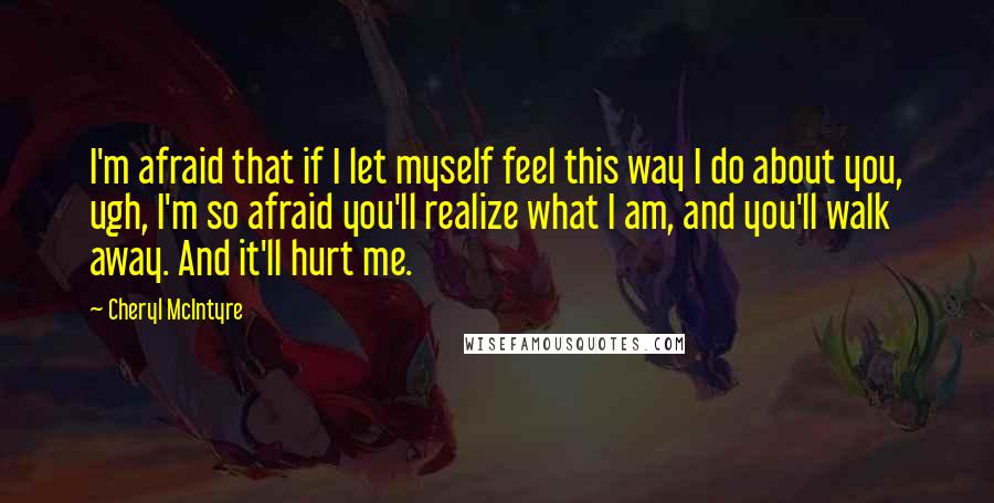Cheryl McIntyre quotes: I'm afraid that if I let myself feel this way I do about you, ugh, I'm so afraid you'll realize what I am, and you'll walk away. And it'll hurt Cheryl McIntyre quotes: I'm afraid that if I let myself feel this way I do about you, ugh, I'm so afraid you'll realize what I am, and you'll walk away. And it'll hurt