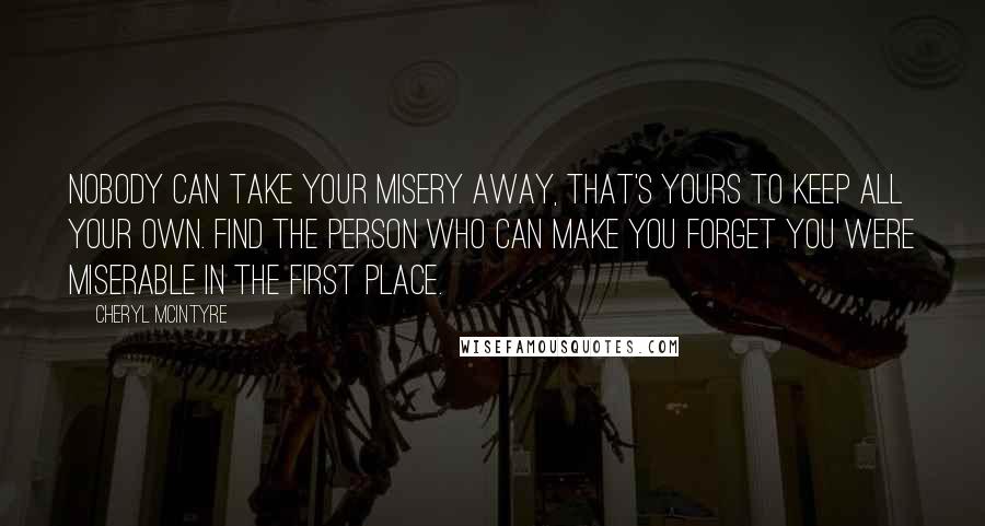 Cheryl McIntyre quotes: Nobody can take your misery away, that's yours to keep all your own. Find the person who can make you forget you were miserable in the first place.