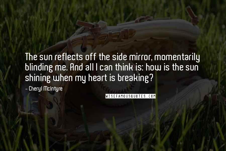 Cheryl McIntyre quotes: The sun reflects off the side mirror, momentarily blinding me. And all I can think is: how is the sun shining when my heart is breaking? Cheryl McIntyre quotes: The sun reflects off the side mirror, momentarily blinding me. And all I can think is: how is the sun shining when my heart is breaking?