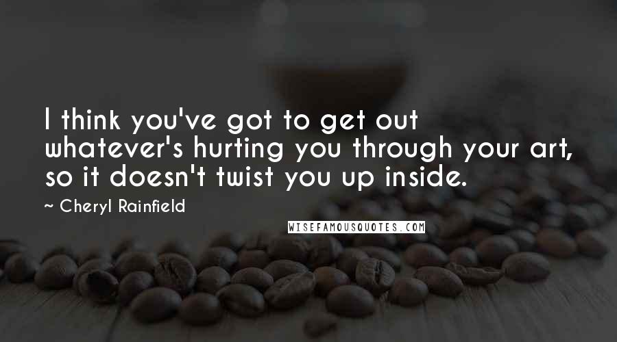 Cheryl Rainfield quotes: I think you've got to get out whatever's hurting you through your art, so it doesn't twist you up inside.