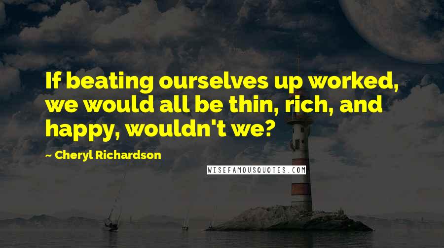 Cheryl Richardson quotes: If beating ourselves up worked, we would all be thin, rich, and happy, wouldn't we? Cheryl Richardson quotes: If beating ourselves up worked, we would all be thin, rich, and happy, wouldn't we?