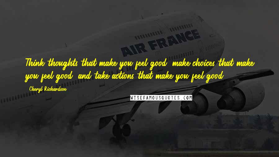 Cheryl Richardson quotes: Think thoughts that make you feel good, make choices that make you feel good, and take actions that make you feel good.