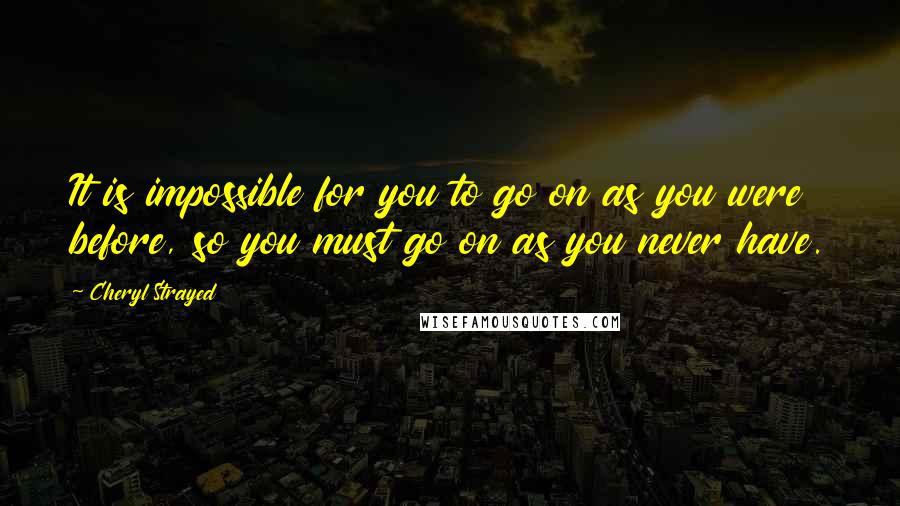 Cheryl Strayed quotes: It is impossible for you to go on as you were before, so you must go on as you never have.