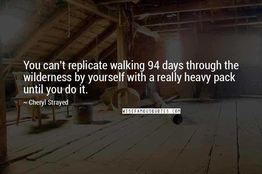 Cheryl Strayed quotes: You can't replicate walking 94 days through the wilderness by yourself with a really heavy pack until you do it.