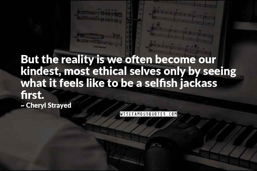 Cheryl Strayed quotes: But the reality is we often become our kindest, most ethical selves only by seeing what it feels like to be a selfish jackass first.