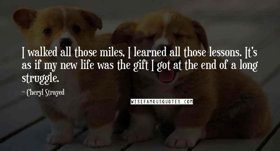 Cheryl Strayed quotes: I walked all those miles, I learned all those lessons. It's as if my new life was the gift I got at the end of a long struggle.