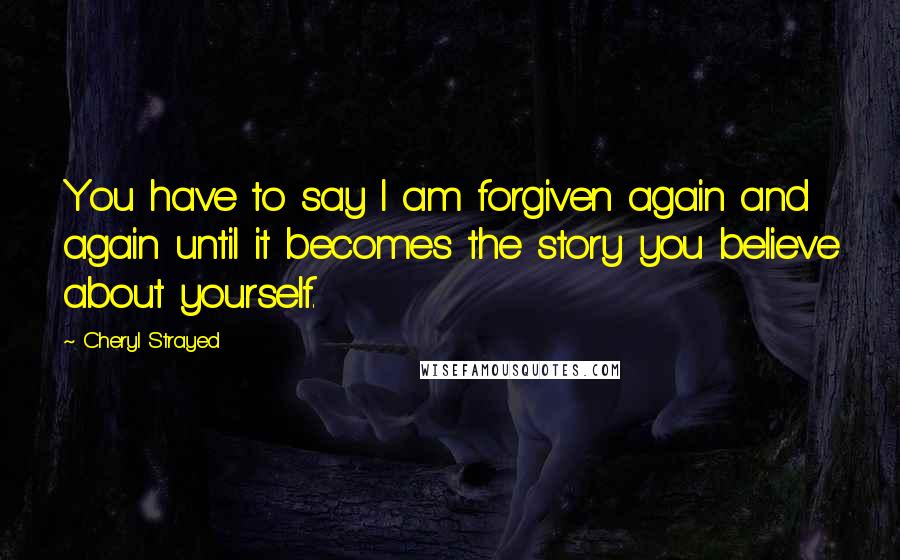 Cheryl Strayed quotes: You have to say I am forgiven again and again until it becomes the story you believe about yourself.