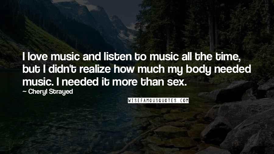 Cheryl Strayed quotes: I love music and listen to music all the time, but I didn't realize how much my body needed music. I needed it more than sex.