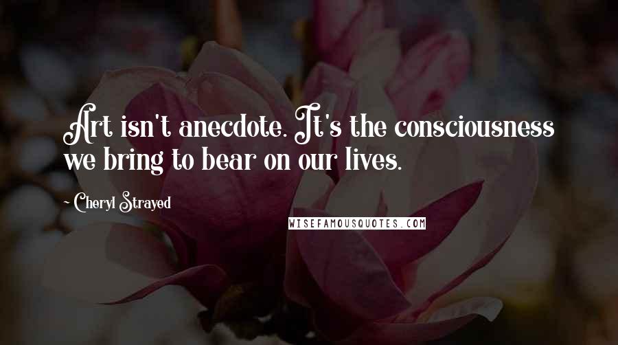 Cheryl Strayed quotes: Art isn't anecdote. It's the consciousness we bring to bear on our lives.