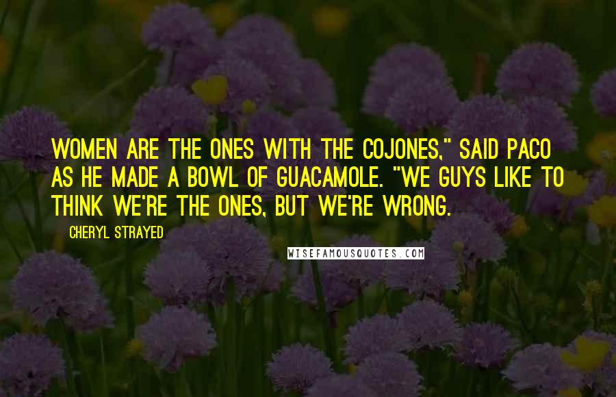 Cheryl Strayed quotes: Women are the ones with the cojones," said Paco as he made a bowl of guacamole. "We guys like to think we're the ones, but we're wrong.