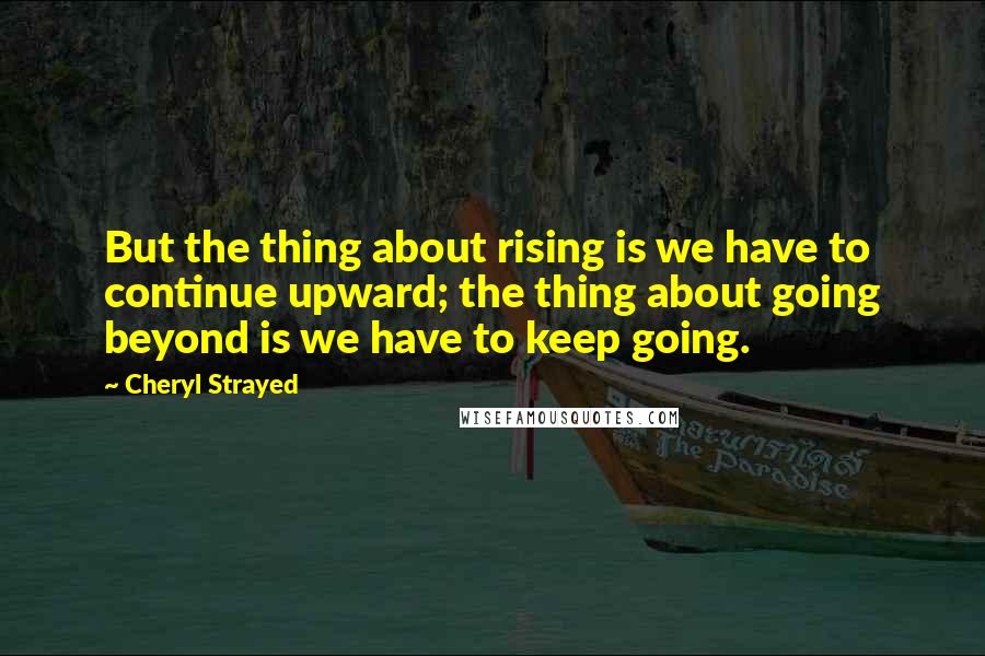 Cheryl Strayed quotes: But the thing about rising is we have to continue upward; the thing about going beyond is we have to keep going.