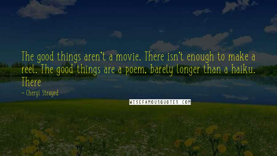 Cheryl Strayed quotes: The good things aren't a movie. There isn't enough to make a reel. The good things are a poem, barely longer than a haiku. There