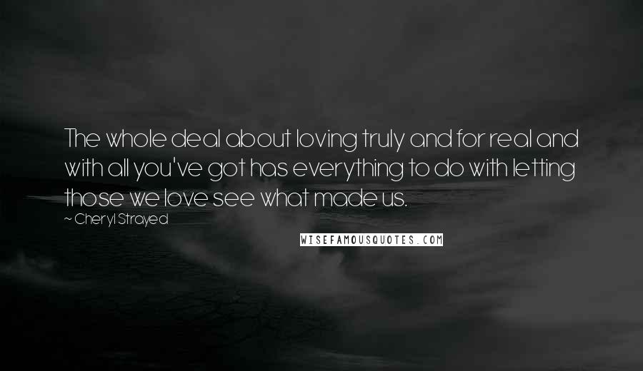 Cheryl Strayed quotes: The whole deal about loving truly and for real and with all you've got has everything to do with letting those we love see what made us.