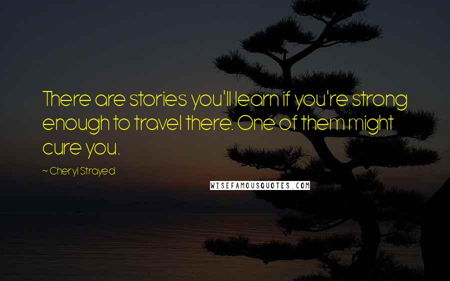 Cheryl Strayed quotes: There are stories you'll learn if you're strong enough to travel there. One of them might cure you.