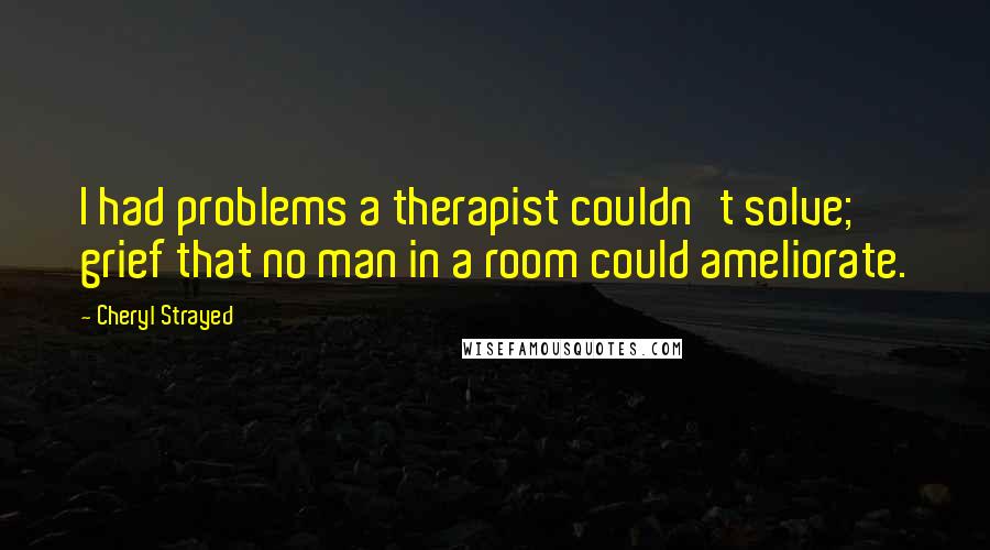 Cheryl Strayed quotes: I had problems a therapist couldn't solve; grief that no man in a room could ameliorate.